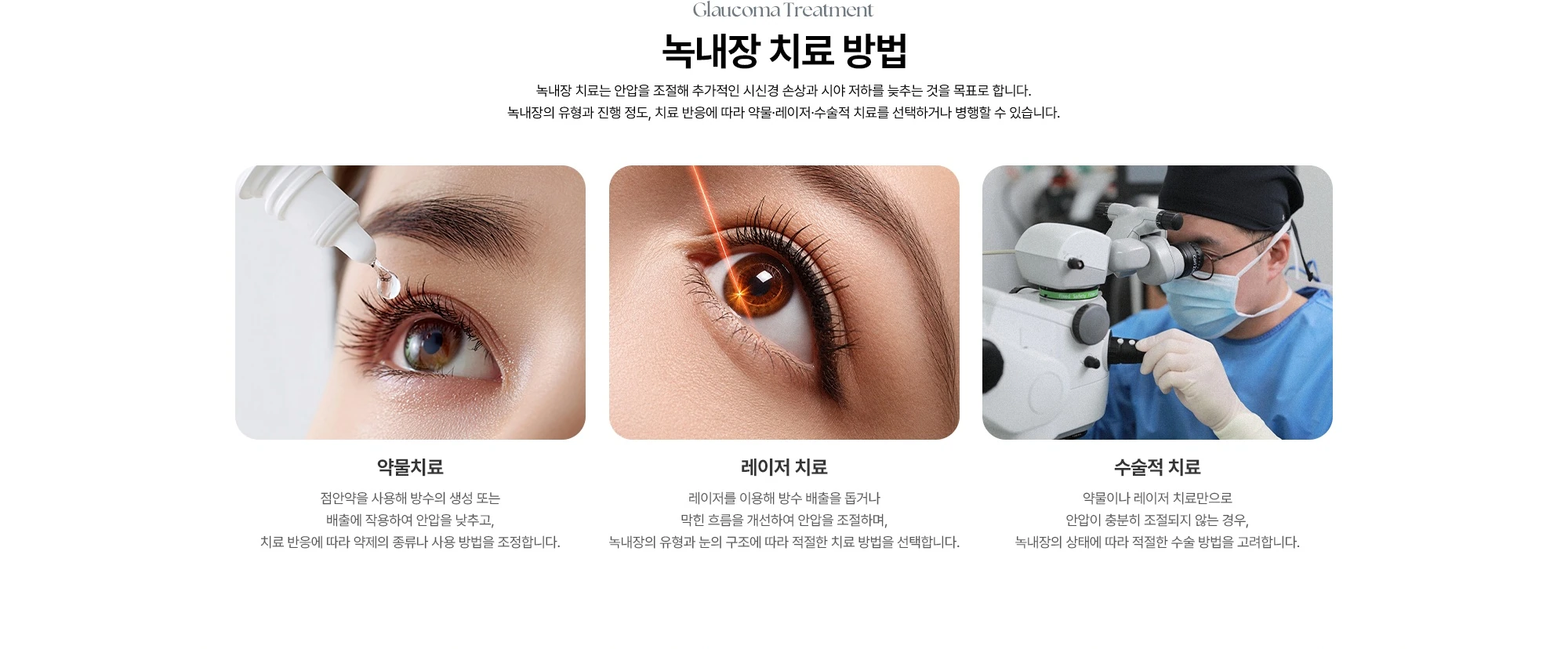 Glaucoma Treatment 녹내장 치료 방법 녹내장 치료는 안압을 조절해 추가적인 시신경 손상과 시야 저하를 늦추는 것을 목표로 합니다. 녹내장의 유형과 진행 정도, 치료 반응에 따라 약물·레이저·수술적 치료를 선택하거나 병행할 수 있습니다. 약물치료 레이저 치료 수술적 치료 점안약을 사용해 방수의 생성 또는 배출에 작용하여 안압을 낮추고, 치료 반응에 따라 약제의 종류나 사용 방법을 조정합니다. 레이저를 이용해 방수 배출을 돕거나 막힌 흐름을 개선하여 안압을 조절하며, 녹내장의 유형과 눈의 구조에 따라 적절한 치료 방법을 선택합니다. 약물이나 레이저 치료만으로 안압이 충분히 조절되지 않는 경우, 녹내장의 상태에 따라 적절한 수술 방법을 고려합니다.