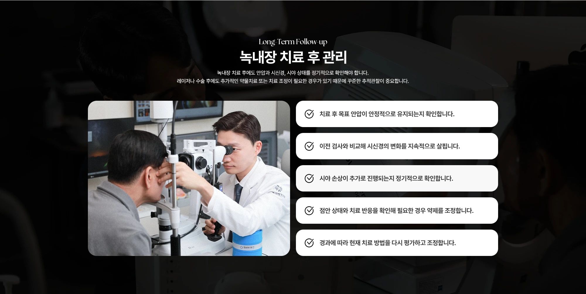 Long-Term Follow-up 녹내장 치료 후 관리 녹내장 치료 후에도 안압과 시신경, 시야 상태를 정기적으로 확인해야 합니다. 레이저나 수술 후에도 추가적인 약물치료 또는 치료 조정이 필요한 경우가 있기 때문에 꾸준한 추적관찰이 중요합니다. 치료 후 목표 안압이 안정적으로 유지되는지 확인합니다. 이전 검사와 비교해 시신경의 변화를 지속적으로 살핍니다. 시야 손상이 추가로 진행되는지 정기적으로 확인합니다. 점안 상태와 치료 반응을 확인해 필요한 경우 약제를 조정합니다. 경과에 따라 현재 치료 방법을 다시 평가하고 조정합니다.