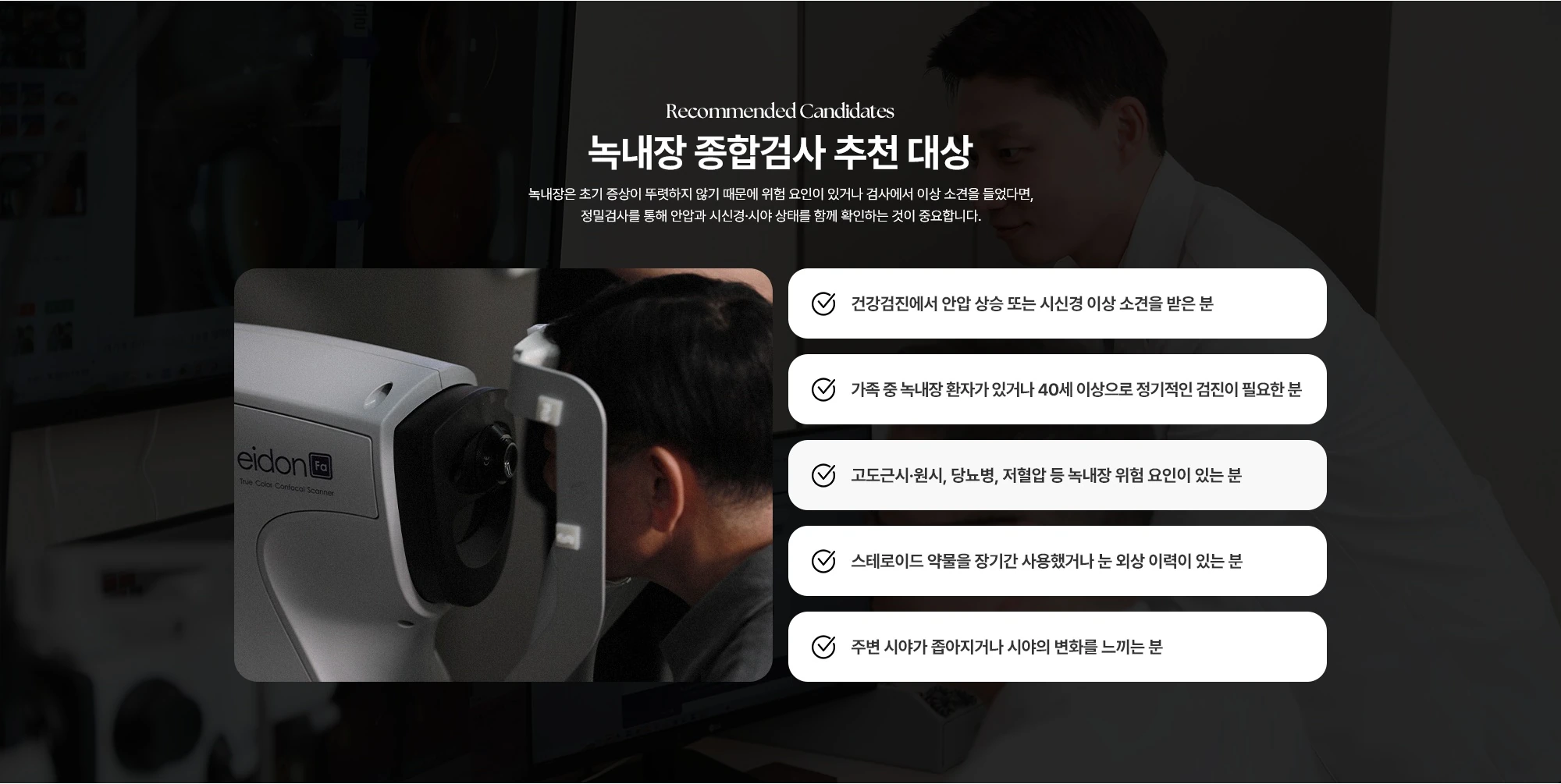Recommended Candidates 녹내장 종합검사 추천 대상 녹내장은 초기 증상이 뚜렷하지 않기 때문에 위험 요인이 있거나 검사에서 이상 소견을 들었다면, 정밀검사를 통해 안압과 시신경·시야 상태를 함께 확인하는 것이 중요합니다. 건강검진에서 안압 상승 또는 시신경 이상 소견을 받은 분 가족 중 녹내장 환자가 있거나 40세 이상으로 정기적인 검진이 필요한 분 고도근시·원시, 당뇨병, 저혈압 등 녹내장 위험 요인이 있는 분 스테로이드 약물을 장기간 사용했거나 눈 외상 이력이 있는 분 주변 시야가 좁아지거나 시야의 변화를 느끼는 분